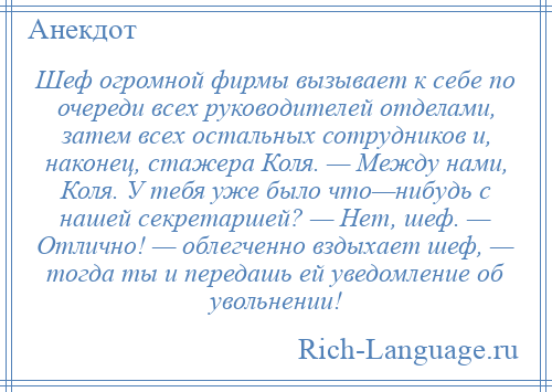 
    Шеф огромной фирмы вызывает к себе по очереди всех руководителей отделами, затем всех остальных сотрудников и, наконец, стажера Коля. — Между нами, Коля. У тебя уже было что—нибудь с нашей секретаршей? — Нет, шеф. — Отлично! — облегченно вздыхает шеф, — тогда ты и передашь ей уведомление об увольнении!