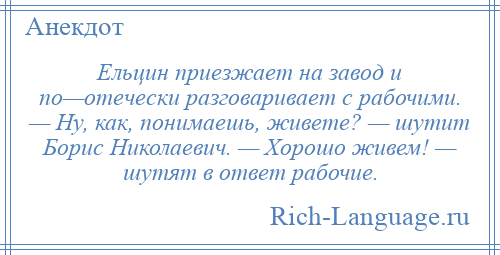 
    Ельцин приезжает на завод и по—отечески разговаривает с рабочими. — Ну, как, понимаешь, живете? — шутит Борис Николаевич. — Хорошо живем! — шутят в ответ рабочие.