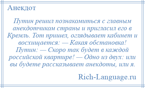 
    Путин решил познакомиться с главным анекдотчиком страны и пригласил его в Кремль. Тот пришел, оглядывает кабинет и восхищается: — Какая обстановка! Путин: — Скоро так будет в каждой российской квартире! — Одно из двух: или вы будете рассказывает анекдоты, или я.