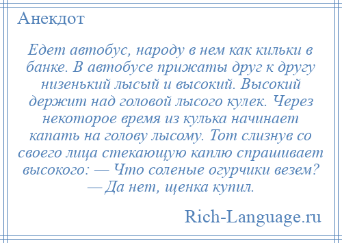 
    Едет автобус, народу в нем как кильки в банке. В автобусе прижаты друг к другу низенький лысый и высокий. Высокий держит над головой лысого кулек. Через некоторое время из кулька начинает капать на голову лысому. Тот слизнув со своего лица стекающую каплю спрашивает высокого: — Что соленые огурчики везем? — Да нет, щенка купил.