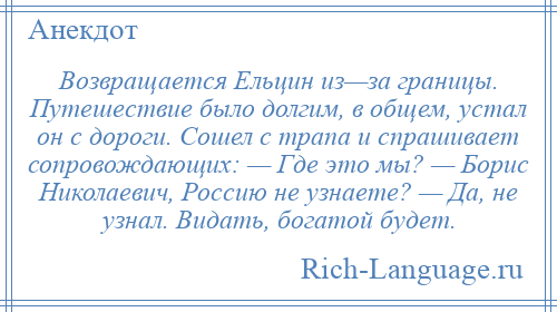 
    Возвращается Ельцин из—за границы. Путешествие было долгим, в общем, устал он с дороги. Сошел с трапа и спрашивает сопровождающих: — Где это мы? — Борис Николаевич, Россию не узнаете? — Да, не узнал. Видать, богатой будет.