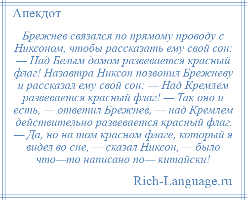 
    Брежнев связался по прямому проводу с Никсоном, чтобы рассказать ему свой сон: — Над Белым домом развевается красный флаг! Назавтра Никсон позвонил Брежневу и рассказал ему свой сон: — Над Кремлем развевается красный флаг! — Так оно и есть, — ответил Брежнев, — над Кремлем действительно развевается красный флаг. — Да, но на том красном флаге, который я видел во сне, — сказал Никсон, — было что—то написано по— китайски!