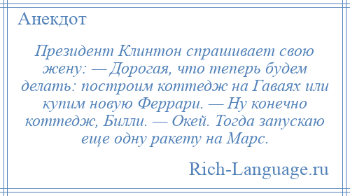 
    Президент Клинтон спрашивает свою жену: — Дорогая, что теперь будем делать: построим коттедж на Гаваях или купим новую Феррари. — Ну конечно коттедж, Билли. — Окей. Тогда запускаю еще одну ракету на Марс.