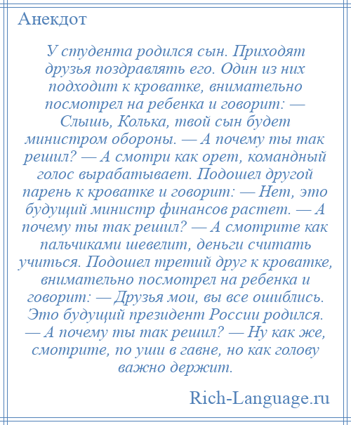 
    У студента родился сын. Приходят друзья поздравлять его. Один из них подходит к кроватке, внимательно посмотрел на ребенка и говорит: — Слышь, Колька, твой сын будет министром обороны. — А почему ты так решил? — А смотри как орет, командный голос вырабатывает. Подошел другой парень к кроватке и говорит: — Нет, это будущий министр финансов растет. — А почему ты так решил? — А смотрите как пальчиками шевелит, деньги считать учиться. Подошел третий друг к кроватке, внимательно посмотрел на ребенка и говорит: — Друзья мои, вы все ошиблись. Это будущий президент России родился. — А почему ты так решил? — Ну как же, смотрите, по уши в гавне, но как голову важно держит.