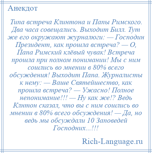 
    Типа встреча Клинтона и Папы Римского. Два часа совещались. Выходит Билл. Тут же его окружают журналюги: — Господин Президент, как прошла встреча? — О, Папа Римский клёвый чувак! Встреча прошла при полном понимании! Мы с ним сошлись во мнении в 80% всего обсуждения! Выходит Папа. Журналисты к нему: — Ваше Святейшество, как прошла встреча? — Ужасно! Полное непонимание!!! — Ну как же!? Ведь Клнтон сказал, что вы с ним сошлись во мнении в 80% всего обсуждения! — Да, но ведь мы обсуждали 10 Заповедей Господних...!!!