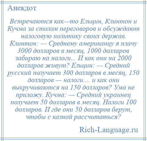 
    Встречаются как—то Ельцин, Клинтон и Кучма за столом переговоров и обсуждают налоговую политику своих держав. Клинтон: — Среднему американцу я плачу 3000 долларов в месяц, 1000 долларов забираю на налоги... И как они на 2000 долларов живут? Ельцин: — Средний русский получает 300 долларов в месяц, 150 долларов — налоги.... и как они выкручиваются на 150 долларов? Ума не приложу. Кучма: — Средний украинец получает 50 долларов в месяц. Налоги 100 долларов. И где они 50 долларов берут, чтобы с казной рассчитаться?