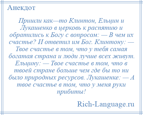 
    Пришли как—то Клинтон, Ельцин и Лукашенко в церковь к распятию и обратились к Богу с вопросом: — В чем их счастье? И ответил им Бог. Клинтону: — Твое счастье в том, что у тебя самая богатая страна и люди лучше всех живут. Ельцину: — Твое счастье в том, что в твоей стране больше чем где бы то ни было природных ресурсов. Лукашенке: — А твое счастье в том, что у меня руки прибиты!