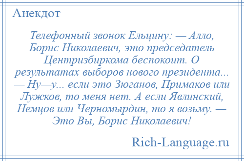 
    Телефонный звонок Ельцину: — Алло, Борис Николаевич, это председатель Центризбиркома беспокоит. О результатах выборов нового президента... — Ну—у... если это Зюганов, Примаков или Лужков, то меня нет. А если Явлинский, Немцов или Черномырдин, то я возьму. — Это Вы, Борис Николаевич!