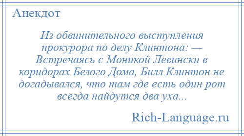 
    Из обвинительного выступления прокурора по делу Клинтона: — Встречаясь с Моникой Левински в коридорах Белого Дома, Билл Клинтон не догадывался, что там где есть один рот всегда найдутся два уха...