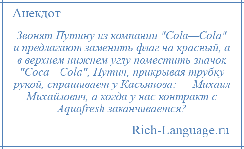 
    Звонят Путину из компании Cola—Cola и предлагают заменить флаг на красный, а в верхнем нижнем углу поместить значок Coca—Cola , Путин, прикрывая трубку рукой, спрашивает у Касьянова: — Михаил Михайлович, а когда у нас контракт с Aquafresh заканчивается?