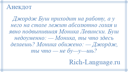 
    Джордж Буш приходит на работу, а у него на столе лежит абсолютно голая и явно подвыпившая Моника Левински. Буш недоуменно: — Моника, ты что здесь делаешь? Моника обижено: — Джордж, ты что — не бу—у—шь?