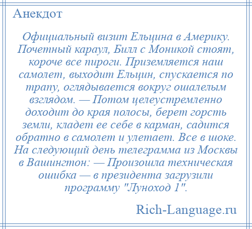 
    Официальный визит Ельцина в Америку. Почетный караул, Билл с Моникой стоят, короче все пироги. Приземляется наш самолет, выходит Ельцин, спускается по трапу, оглядывается вокруг ошалелым взглядом. — Потом целеустремленно доходит до края полосы, берет горсть земли, кладет ее себе в карман, садится обратно в самолет и улетает. Все в шоке. На следующий день телеграмма из Москвы в Вашингтон: — Произошла техническая ошибка — в президента загрузили программу Луноход 1 .