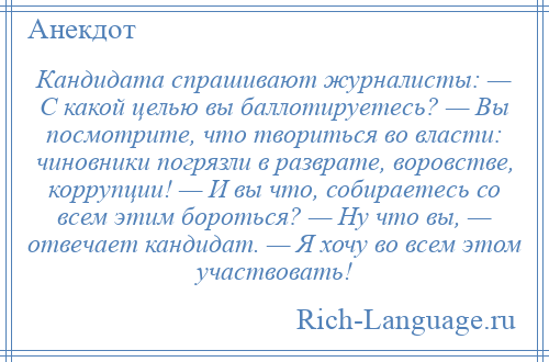 
    Кандидата спрашивают журналисты: — С какой целью вы баллотируетесь? — Вы посмотрите, что твориться во власти: чиновники погрязли в разврате, воровстве, коррупции! — И вы что, собираетесь со всем этим бороться? — Ну что вы, — отвечает кандидат. — Я хочу во всем этом участвовать!