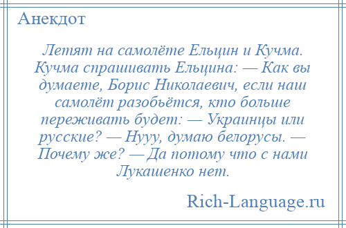 
    Летят на самолёте Ельцин и Кучма. Кучма спрашивать Ельцина: — Как вы думаете, Борис Николаевич, если наш самолёт разобьётся, кто больше переживать будет: — Украинцы или русские? — Нууу, думаю белорусы. — Почему же? — Да потому что с нами Лукашенко нет.