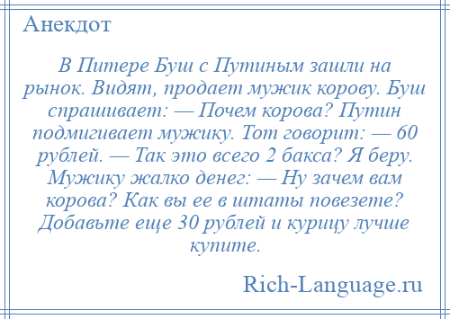 
    В Питере Буш с Путиным зашли на рынок. Видят, продает мужик корову. Буш спрашивает: — Почем корова? Путин подмигивает мужику. Тот говорит: — 60 рублей. — Так это всего 2 бакса? Я беру. Мужику жалко денег: — Ну зачем вам корова? Как вы ее в штаты повезете? Добавьте еще 30 рублей и курицу лучше купите.