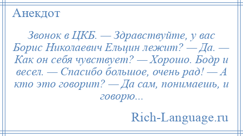 
    Звонок в ЦКБ. — Здравствуйте, у вас Борис Николаевич Ельцин лежит? — Да. — Как он себя чувствует? — Хорошо. Бодр и весел. — Спасибо большое, очень рад! — А кто это говорит? — Да сам, понимаешь, и говорю...