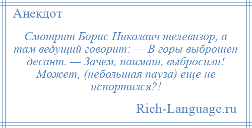 
    Смотрит Борис Николаич телевизор, а там ведущий говорит: — В горы выброшен десант. — Зачем, паимаш, выбросили! Может, (небольшая пауза) еще не испортился?!