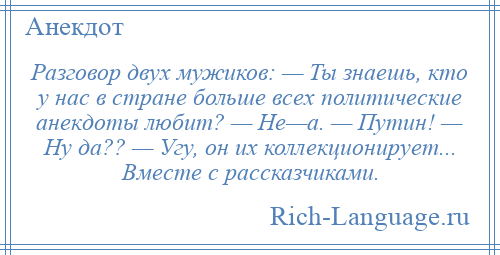 
    Разговор двух мужиков: — Ты знаешь, кто у нас в стране больше всех политические анекдоты любит? — Не—а. — Путин! — Ну да?? — Угу, он их коллекционирует... Вместе с рассказчиками.