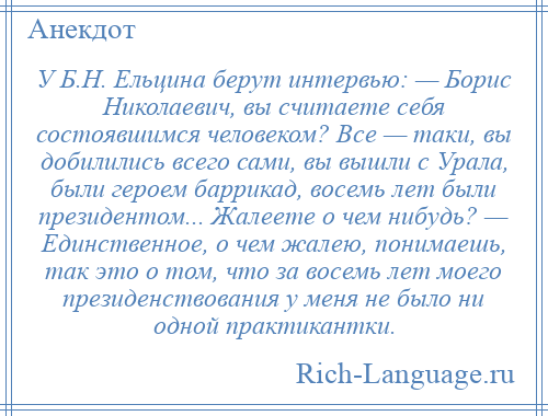 
    У Б.Н. Ельцина берут интервью: — Борис Николаевич, вы считаете себя состоявшимся человеком? Все — таки, вы добилились всего сами, вы вышли с Урала, были героем баррикад, восемь лет были президентом... Жалеете о чем нибудь? — Единственное, о чем жалею, понимаешь, так это о том, что за восемь лет моего президенствования у меня не было ни одной практикантки.