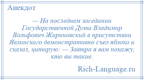 
    — На последнем заседании Государственной Думы Владимир Вольфович Жириновский в присутствии Явлинского демонстративно съел яблоко и сказал, цитирую: — Завтра я вам покажу, кто вы такие.