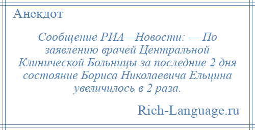 
    Сообщение РИА—Новости: — По заявлению врачей Центральной Клинической Больницы за последние 2 дня состояние Бориса Николаевича Ельцина увеличилось в 2 раза.