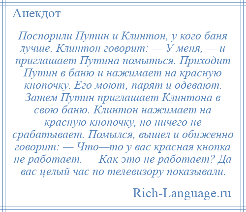 
    Поспорили Путин и Клинтон, у кого баня лучше. Клинтон говорит: — У меня, — и приглашает Путина помыться. Приходит Путин в баню и нажимает на красную кнопочку. Его моют, парят и одевают. Затем Путин приглашает Клинтона в свою баню. Клинтон нажимает на красную кнопочку, но ничего не срабатывает. Помылся, вышел и обиженно говорит: — Что—то у вас красная кнопка не работает. — Как это не работает? Да вас целый час по телевизору показывали.