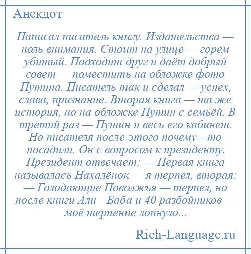 
    Написал писатель книгу. Издательства — ноль внимания. Стоит на улице — горем убитый. Подходит друг и даёт добрый совет — поместить на обложке фото Путина. Писатель так и сделал — успех, слава, признание. Вторая книга — та же история, но на обложке Путин с семьёй. В третий раз — Путин и весь его кабинет. Но писателя после этого почему—то посадили. Он с вопросом к президенту. Президент отвечает: — Первая книга называлась Нахалёнок — я терпел, вторая: — Голодающие Поволжья — терпел, но после книги Али—Баба и 40 разбойников — моё терпение лопнуло...