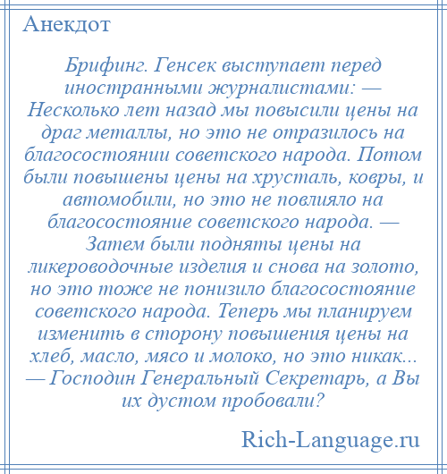 
    Брифинг. Генсек выступает перед иностранными журналистами: — Несколько лет назад мы повысили цены на драг металлы, но это не отразилось на благосостоянии советского народа. Потом были повышены цены на хрусталь, ковры, и автомобили, но это не повлияло на благосостояние советского народа. — Затем были подняты цены на ликероводочные изделия и снова на золото, но это тоже не понизило благосостояние советского народа. Теперь мы планируем изменить в сторону повышения цены на хлеб, масло, мясо и молоко, но это никак... — Господин Генеральный Секретарь, а Вы их дустом пробовали?