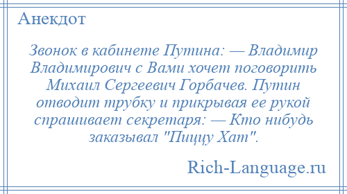 
    Звонок в кабинете Путина: — Владимир Владимирович с Вами хочет поговорить Михаил Сергеевич Горбачев. Путин отводит трубку и прикрывая ее рукой спрашивает секретаря: — Кто нибудь заказывал Пиццу Хат .