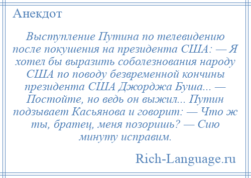 
    Выступление Путина по телевидению после покушения на президента США: — Я хотел бы выразить соболезнования народу США по поводу безвременной кончины президента США Джорджа Буша... — Постойте, но ведь он выжил... Путин подзывает Касьянова и говорит: — Что ж ты, братец, меня позоришь? — Сию минуту исправим.