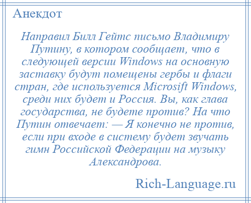 
    Направил Билл Гейтс письмо Владимиру Путину, в котором сообщает, что в следующей версии Windows на основную заставку будут помещены гербы и флаги стран, где используется Microsift Windows, среди них будет и Россия. Вы, как глава государства, не будете против? На что Путин отвечает: — Я конечно не против, если при входе в систему будет звучать гимн Российской Федерации на музыку Александрова.