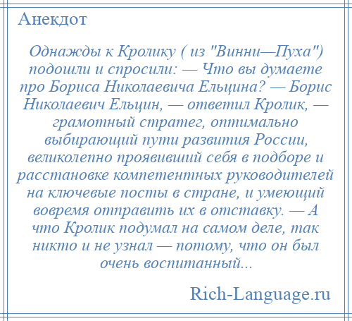 
    Однажды к Кролику ( из Винни—Пуха ) подошли и спросили: — Что вы думаете про Бориса Николаевича Ельцина? — Борис Николаевич Ельцин, — ответил Кролик, — грамотный стратег, оптимально выбирающий пути развития России, великолепно проявивший себя в подборе и расстановке компетентных руководителей на ключевые посты в стране, и умеющий вовремя отправить их в отставку. — А что Кролик подумал на самом деле, так никто и не узнал — потому, что он был очень воспитанный...