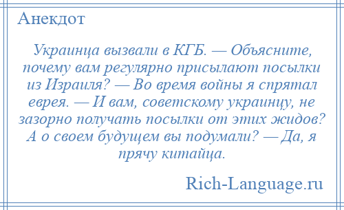 
    Украинца вызвали в КГБ. — Объясните, почему вам регулярно присылают посылки из Израиля? — Во время войны я спрятал еврея. — И вам, советскому украинцу, не зазорно получать посылки от этих жидов? А о своем будущем вы подумали? — Да, я прячу китайца.