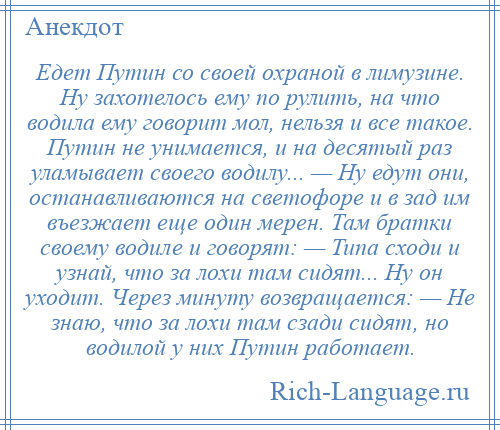 
    Едет Путин со своей охраной в лимузине. Ну захотелось ему по рулить, на что водила ему говорит мол, нельзя и все такое. Путин не унимается, и на десятый раз уламывает своего водилу... — Ну едут они, останавливаются на светофоре и в зад им въезжает еще один мерен. Там братки своему водиле и говорят: — Типа сходи и узнай, что за лохи там сидят... Ну он уходит. Через минуту возвращается: — Не знаю, что за лохи там сзади сидят, но водилой у них Путин работает.