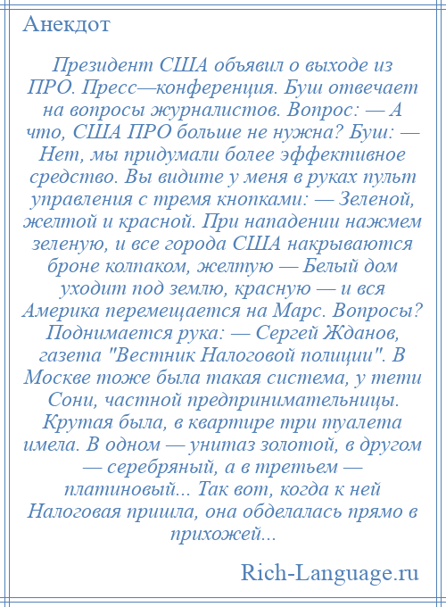 
    Президент США объявил о выходе из ПРО. Пресс—конференция. Буш отвечает на вопросы журналистов. Вопрос: — А что, США ПРО больше не нужна? Буш: — Нет, мы придумали более эффективное средство. Вы видите у меня в руках пульт управления с тремя кнопками: — Зеленой, желтой и красной. При нападении нажмем зеленую, и все города США накрываются броне колпаком, желтую — Белый дом уходит под землю, красную — и вся Америка перемещается на Марс. Вопросы? Поднимается рука: — Сергей Жданов, газета Вестник Налоговой полиции . В Москве тоже была такая система, у тети Сони, частной предпринимательницы. Крутая была, в квартире три туалета имела. В одном — унитаз золотой, в другом — серебряный, а в третьем — платиновый... Так вот, когда к ней Налоговая пришла, она обделалась прямо в прихожей...