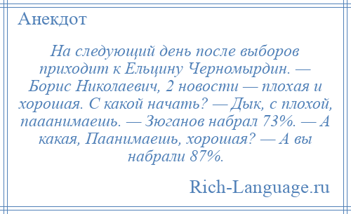 
    На следующий день после выборов приходит к Ельцину Черномырдин. — Борис Николаевич, 2 новости — плохая и хорошая. С какой начать? — Дык, с плохой, пааанимаешь. — Зюганов набрал 73%. — А какая, Паанимаешь, хорошая? — А вы набрали 87%.