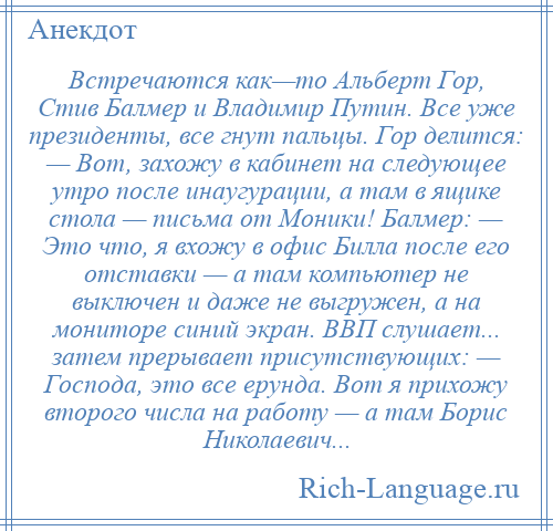 
    Встречаются как—то Альберт Гор, Стив Балмер и Владимир Путин. Все уже президенты, все гнут пальцы. Гор делится: — Вот, захожу в кабинет на следующее утро после инаугурации, а там в ящике стола — письма от Моники! Балмер: — Это что, я вхожу в офис Билла после его отставки — а там компьютер не выключен и даже не выгружен, а на мониторе синий экран. ВВП слушает... затем прерывает присутствующих: — Господа, это все ерунда. Вот я прихожу второго числа на работу — а там Борис Николаевич...