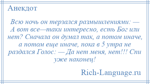 
    Всю ночь он терзался размышлениями: — А вот все—таки интересно, есть Бог или нет? Сначала он думал так, а потом иначе, а потом еще иначе, пока в 5 утра не раздался Голос: — Да нет меня, нет!!! Спи уже наконец!