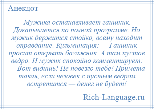 
    Мужика останавливает гаишник. Докапывается по полной программе. Но мужик держится стойко, всему находит оправдание. Кульминация: — Гаишник просит открыть багажник. А там пустое ведро. И мужик спокойно комментирует: — Вот видишь! Не повезло тебе! Примета такая, если человек с пустым ведром встретится — денег не будет!