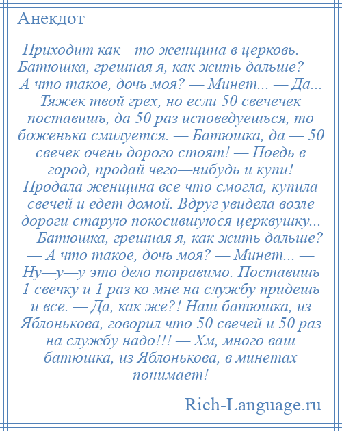 
    Приходит как—то женщина в церковь. — Батюшка, грешная я, как жить дальше? — А что такое, дочь моя? — Минет... — Да... Тяжек твой грех, но если 50 свечечек поставишь, да 50 раз исповедуешься, то боженька смилуется. — Батюшка, да — 50 свечек очень дорого стоят! — Поедь в город, продай чего—нибудь и купи! Продала женщина все что смогла, купила свечей и едет домой. Вдруг увидела возле дороги старую покосившуюся церквушку... — Батюшка, грешная я, как жить дальше? — А что такое, дочь моя? — Минет... — Ну—у—у это дело поправимо. Поставишь 1 свечку и 1 раз ко мне на службу придешь и все. — Да, как же?! Наш батюшка, из Яблонькова, говорил что 50 свечей и 50 раз на службу надо!!! — Хм, много ваш батюшка, из Яблонькова, в минетах понимает!