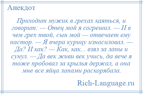 
    Приходит мужик в грехах каяться, и говорит: — Отец мой я согрешил. — И в чем грех твой, сын мой — отвечает ему пастор. — Я вчера курицу изнасиловал. — Да? И как? — Как, как... взял за лапы и сунул. — Да век живи век учись, да вече я тоже пробовал за крылья держал, а она мне все яйца лапами раскорябала.