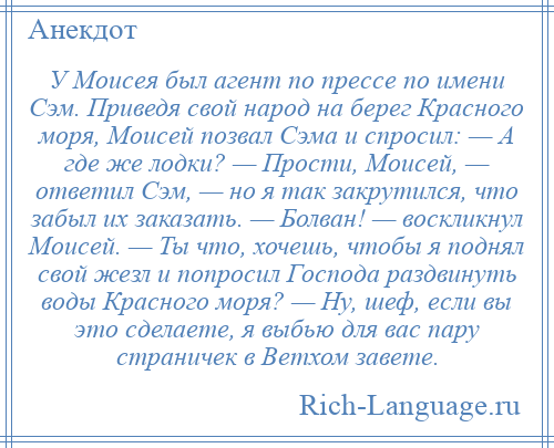 
    У Моисея был агент по прессе по имени Сэм. Приведя свой народ на берег Красного моря, Моисей позвал Сэма и спросил: — А где же лодки? — Прости, Моисей, — ответил Сэм, — но я так закрутился, что забыл их заказать. — Болван! — воскликнул Моисей. — Ты что, хочешь, чтобы я поднял свой жезл и попросил Господа раздвинуть воды Красного моря? — Ну, шеф, если вы это сделаете, я выбью для вас пару страничек в Ветхом завете.