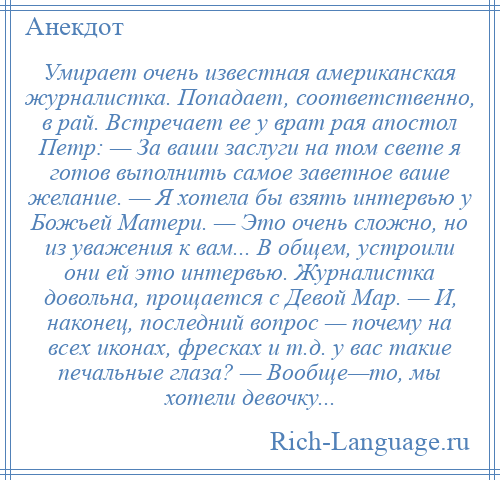 
    Умирает очень известная американская журналистка. Попадает, соответственно, в рай. Встречает ее у врат рая апостол Петр: — За ваши заслуги на том свете я готов выполнить самое заветное ваше желание. — Я хотела бы взять интервью у Божьей Матери. — Это очень сложно, но из уважения к вам... В общем, устроили они ей это интервью. Журналистка довольна, прощается с Девой Мар. — И, наконец, последний вопрос — почему на всех иконах, фресках и т.д. у вас такие печальные глаза? — Вообще—то, мы хотели девочку...