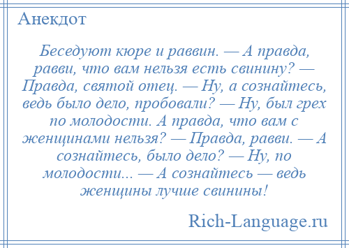 
    Беседуют кюре и раввин. — А правда, равви, что вам нельзя есть свинину? — Правда, святой отец. — Ну, а сознайтесь, ведь было дело, пробовали? — Ну, был грех по молодости. А правда, что вам с женщинами нельзя? — Правда, равви. — А сознайтесь, было дело? — Ну, по молодости... — А сознайтесь — ведь женщины лучше свинины!