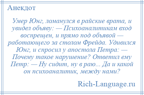 
    Умер Юнг, ломанулся в райские врата, и увидел объяву: — Психоаналитикам вход воспрещен, и прямо под объявой — работающего за столом Фрейда. Удивился Юнг, и спросил у апостола Петра: — Почему такое нарушение? Ответил ему Петр: — Ну сидит, ну в раю... Да и какой он психоаналитик, между нами?