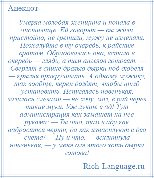 
    Умерла молодая женщина и попала в чистилище. Ей говорят — вы жили пристойно, не грешили, мужу не изменяли. Пожалуйте в ту очередь, к райским вратам. Обрадовалась она, встала в очередь — глядь, а там ангелов готовят. — Сверлят в спине дрелью дырки под дюбеля — крылья прикручивать. А одному мужику, так вообще, череп долбят, чтобы нимб установить. Испугалась новенькая, залилась слезами — не хочу, мол, в рай через такие муки. Уж лучше в ад! Тут администрация как замашет на нее руками: — Ты что, там в аду как набросятся черти, да как изнасилуют в два счета! — Ну и что, — всхлипнула новенькая, — у меня для этого хоть дырка готова!