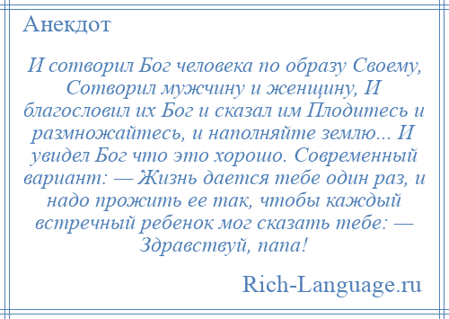 
    И сотворил Бог человека по образу Своему, Сотворил мужчину и женщину, И благословил их Бог и сказал им Плодитесь и размножайтесь, и наполняйте землю... И увидел Бог что это хорошо. Современный вариант: — Жизнь дается тебе один раз, и надо прожить ее так, чтобы каждый встречный ребенок мог сказать тебе: — Здравствуй, папа!