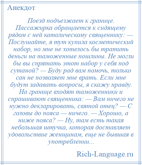 
    Поезд подъезжает к границе. Пассажирка обращается к сидящему рядом с ней католическому священнику: — Послушайте, я тут купила косметический набор, но мне не хотелось бы тратить деньги на таможенные пошлины. Не могли бы вы спрятать этот набор у себя под сутаной? — Буду рад вам помочь, только сан не позволяет мне врать. Если мне будут задавать вопросы, я скажу правду. На границе входят таможенники и спрашивают священника: — Вам ничего не нужно декларировать, святой отец? — С головы до пояса — ничего. — Хорошо, а ниже пояса? — Ну, там есть такая небольшая штучка, которая доставляет удовольствие женщинам, еще не бывшая в употреблении...