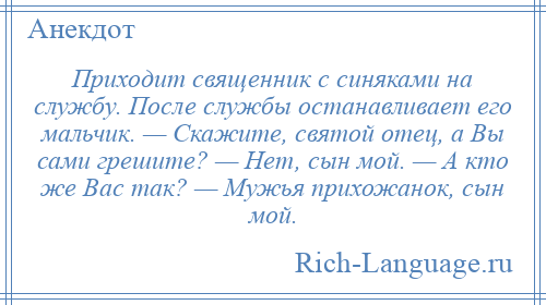 
    Приходит священник с синяками на службу. После службы останавливает его мальчик. — Скажите, святой отец, а Вы сами грешите? — Нет, сын мой. — А кто же Вас так? — Мужья прихожанок, сын мой.