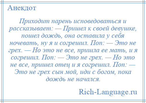 
    Приходит парень исповедоваться и рассказывает: — Пришел к своей девушке, пошел дождь, она оставила у себя ночевать, ну я и согрешил. Поп: — Это не грех. — Но это не все, пришла ее мать, и я согрешил. Поп: — Это не грех. — Но это не все, пришел отец и я согрешил. Поп: — Это не грех сын мой, иди с богом, пока дождь не начался.